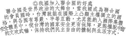 ◎我國加入聯合國的好處
聯合國是世界政治的大舞台，當我國成為聯合國
的會員國時，台灣就能在國際上凸顯主權獨立的國
格，與各國有尊嚴、平等互動，尤其能納入國際集體
安全體系中，使台灣的國家安全更有保障，更能擺脫中國
的文攻武嚇，保持我們民主自由的體制與生活方式。
