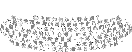 ◎我國如何加入聯合國？
您我愛護台灣的國民要珍惜自己神聖的基
本權利，同心協力，以簽名表明我們的意願，
呼籲並支持政府以「台灣」的名份，主動向聯合
國提出申請，成為新會員國。千萬人的簽名所展現
的台灣人民共同意志與力量，必定會得到政府與國際
的重視與肯定，促成台灣早日進入聯合國。